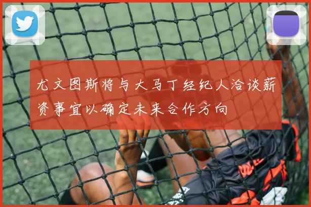 尤文图斯将与大马丁经纪人洽谈薪资事宜以确定未来合作方向