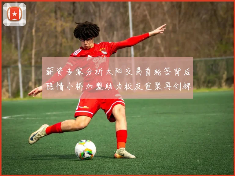 薪资专家分析太阳交易首轮签背后隐情小桥加盟助力校友重聚再创辉煌