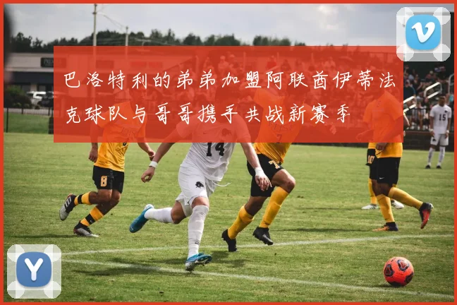 巴洛特利的弟弟加盟阿联酋伊蒂法克球队与哥哥携手共战新赛季