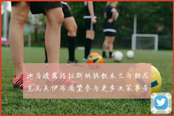 迪马透露格拉斯纳执教米兰与朗尼克无关伊布渴望参与更多决策事务