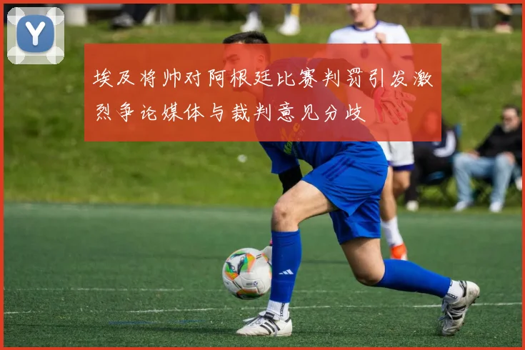 埃及将帅对阿根廷比赛判罚引发激烈争论媒体与裁判意见分歧