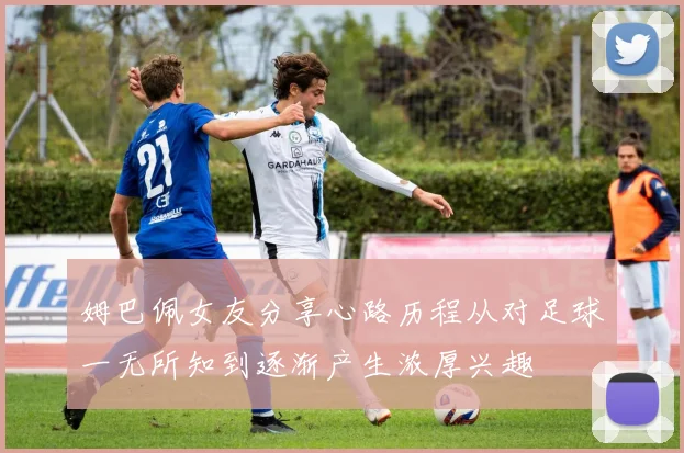 姆巴佩女友分享心路历程从对足球一无所知到逐渐产生浓厚兴趣