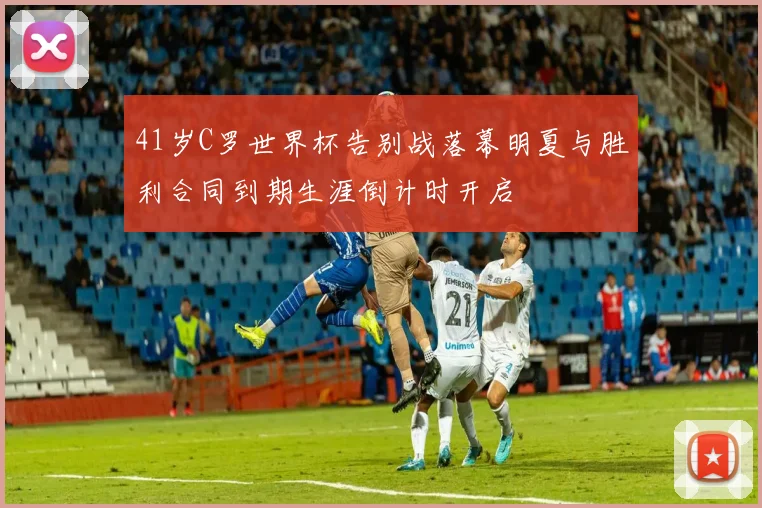 41岁C罗世界杯告别战落幕明夏与胜利合同到期生涯倒计时开启