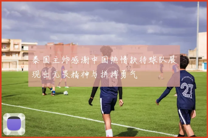 泰国主帅感谢中国热情款待球队展现出无畏精神与拼搏勇气