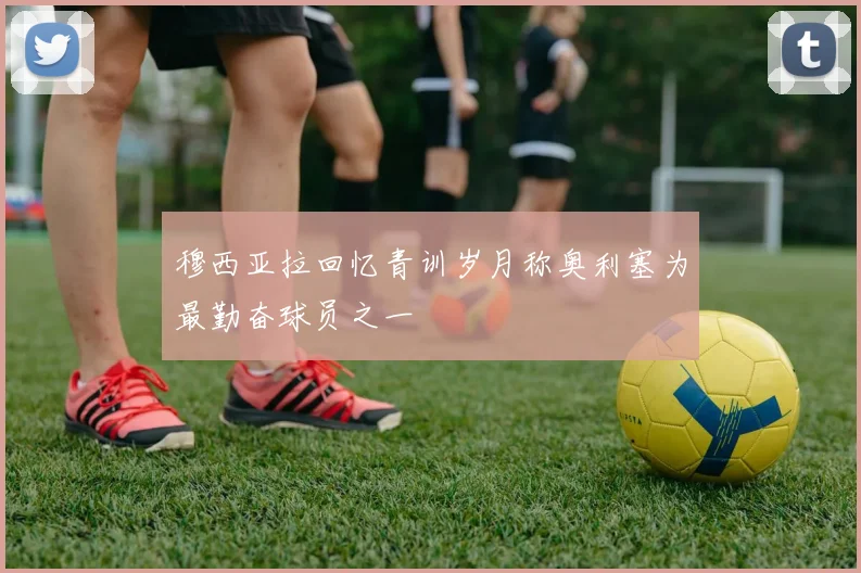 穆西亚拉回忆青训岁月称奥利塞为最勤奋球员之一