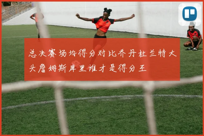 总决赛场均得分对比乔丹杜兰特大头詹姆斯库里谁才是得分王