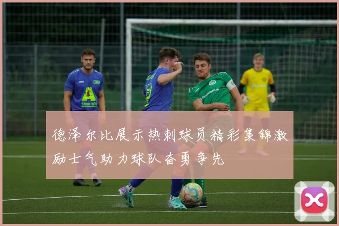 德泽尔比展示热刺球员精彩集锦激励士气助力球队奋勇争先