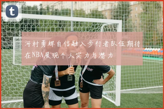 河村勇辉自信融入步行者队伍期待在NBA展现个人实力与潜力