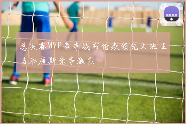 总决赛MVP争夺战布伦森领先文班亚马和唐斯竞争激烈