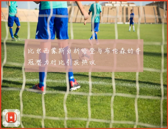 比尔西蒙斯分析哈登与布伦森的夺冠潜力对比引发热议