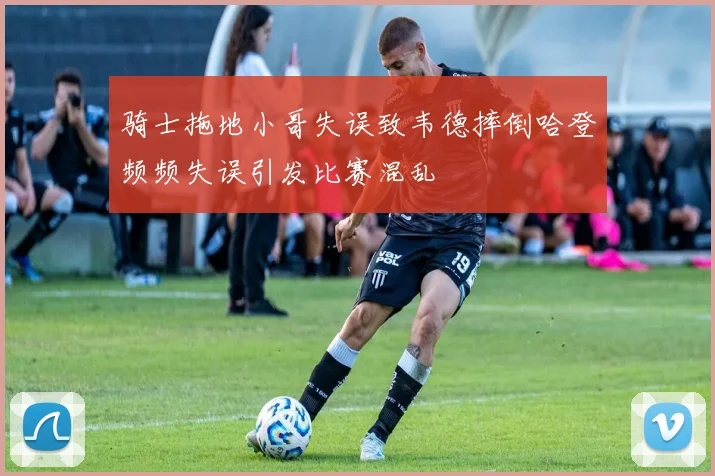 骑士拖地小哥失误致韦德摔倒哈登频频失误引发比赛混乱