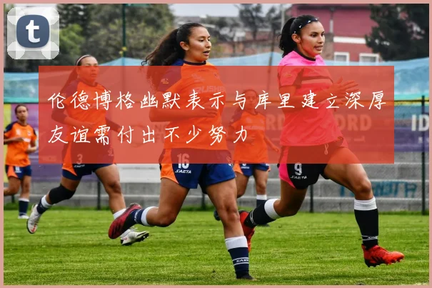 伦德博格幽默表示与库里建立深厚友谊需付出不少努力