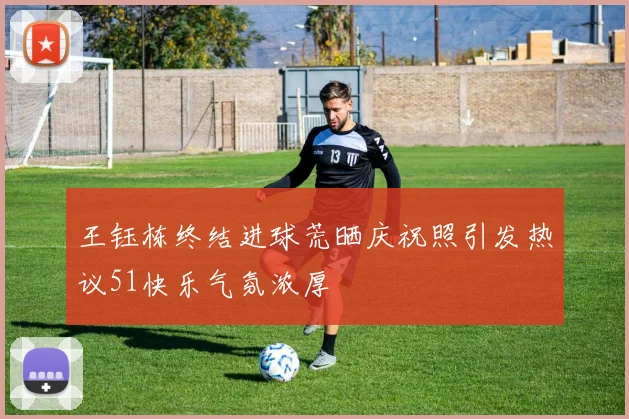 王钰栋终结进球荒晒庆祝照引发热议51快乐气氛浓厚