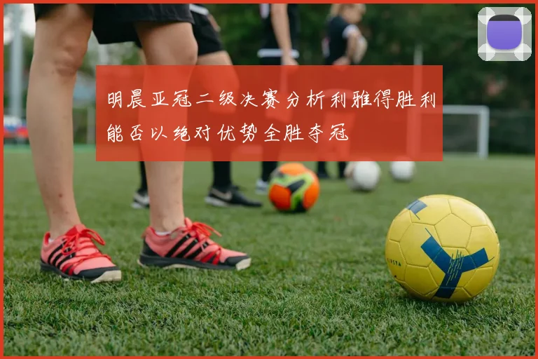 明晨亚冠二级决赛分析利雅得胜利能否以绝对优势全胜夺冠