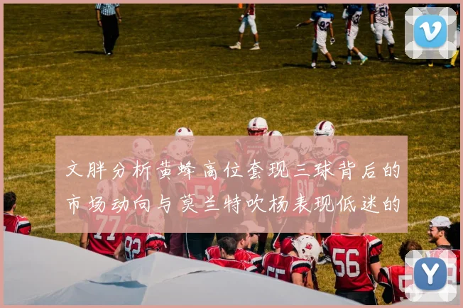 文胖分析黄蜂高位套现三球背后的市场动向与莫兰特吹杨表现低迷的影响