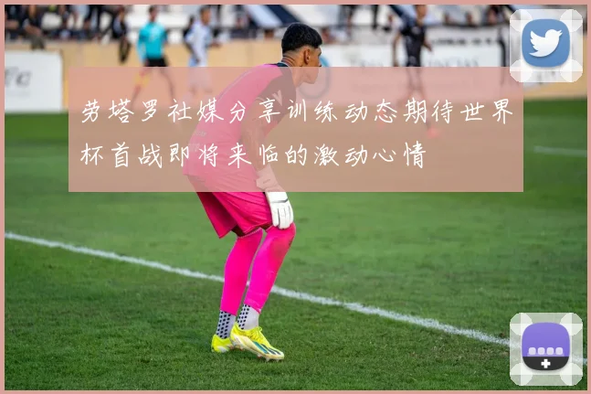 劳塔罗社媒分享训练动态期待世界杯首战即将来临的激动心情