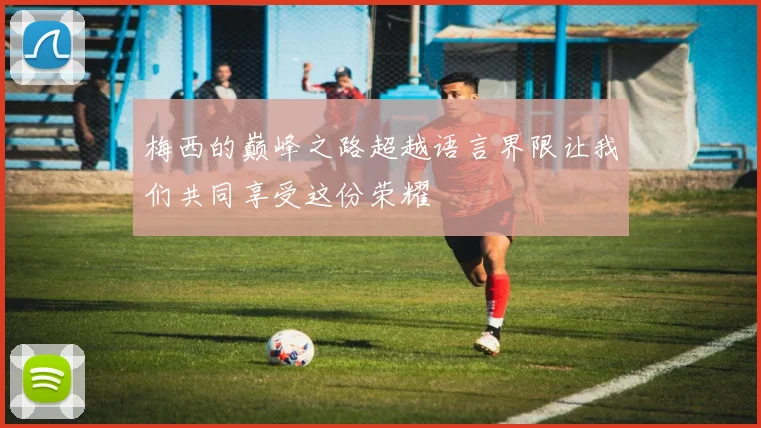 梅西的巅峰之路超越语言界限让我们共同享受这份荣耀